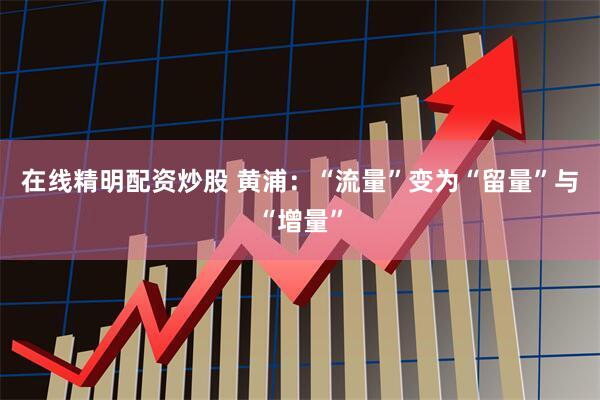 在线精明配资炒股 黄浦：“流量”变为“留量”与“增量”