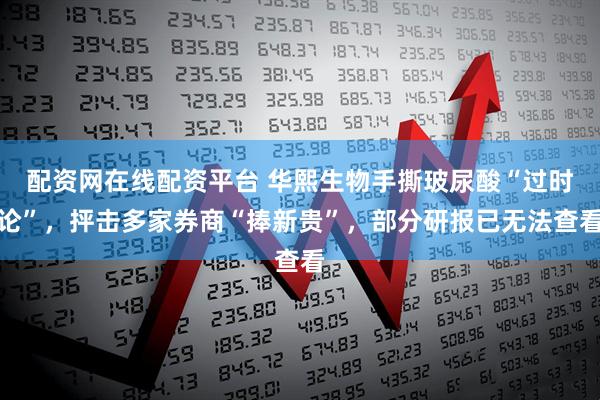 配资网在线配资平台 华熙生物手撕玻尿酸“过时论”，抨击多家券商“捧新贵”，部分研报已无法查看