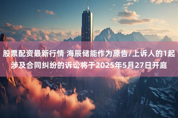 股票配资最新行情 海辰储能作为原告/上诉人的1起涉及合同纠纷的诉讼将于2025年5月27日开庭