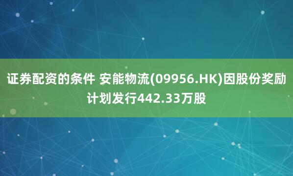证券配资的条件 安能物流(09956.HK)因股份奖励计划发行442.33万股
