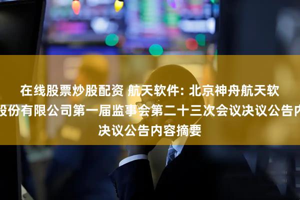 在线股票炒股配资 航天软件: 北京神舟航天软件技术股份有限公司第一届监事会第二十三次会议决议公告内容摘要