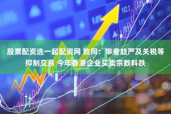 股票配资选一起配资网 致同：审查趋严及关税等抑制交易 今年香港企业买卖宗数料跌