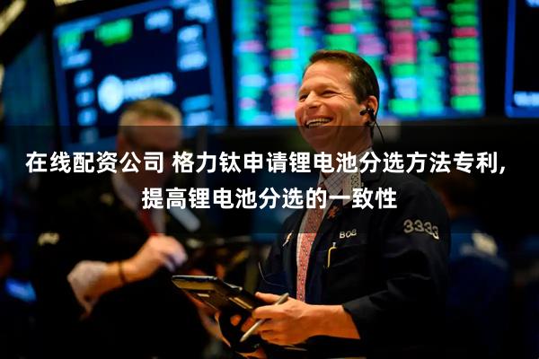 在线配资公司 格力钛申请锂电池分选方法专利, 提高锂电池分选的一致性