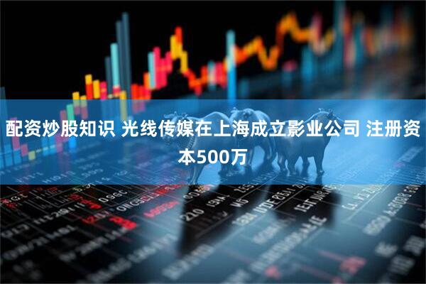 配资炒股知识 光线传媒在上海成立影业公司 注册资本500万