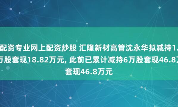 配资专业网上配资炒股 汇隆新材高管沈永华拟减持1.12万股套现18.82万元, 此前已累计减持6万股套现46.8万元