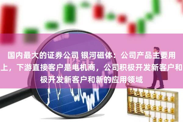 国内最大的证券公司 银河磁体：公司产品主要用在微小型电机上，下游直接客户是电机商，公司积极开发新客户和新的应用领域