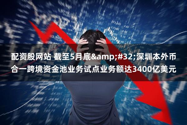 配资股网站 截至5月底&#32;深圳本外币合一跨境资金池业务试点业务额达3400亿美元