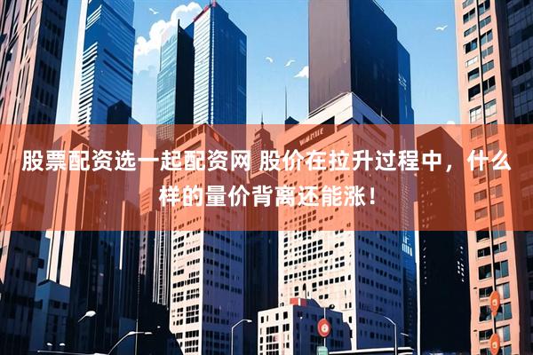 股票配资选一起配资网 股价在拉升过程中，什么样的量价背离还能涨！