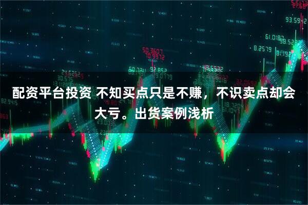 配资平台投资 不知买点只是不赚，不识卖点却会大亏。出货案例浅析