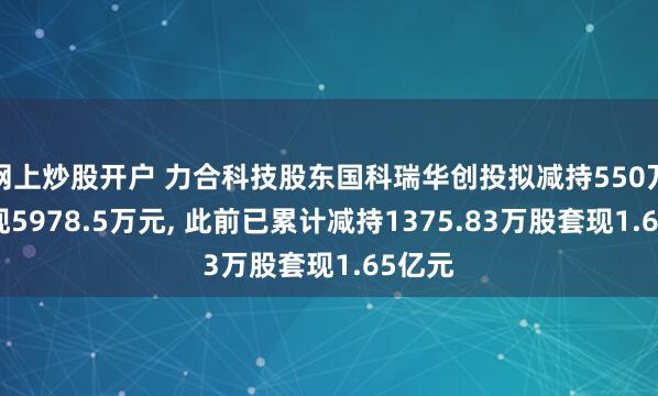 网上炒股开户 力合科技股东国科瑞华创投拟减持550万股套现5978.5万元, 此前已累计减持1375.83万股套现1.65亿元