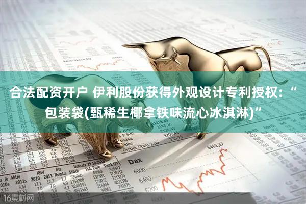 合法配资开户 伊利股份获得外观设计专利授权: “包装袋(甄稀生椰拿铁味流心冰淇淋)”