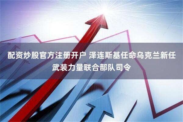 配资炒股官方注册开户 泽连斯基任命乌克兰新任武装力量联合部队司令