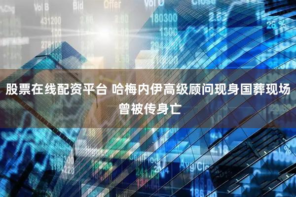 股票在线配资平台 哈梅内伊高级顾问现身国葬现场 曾被传身亡