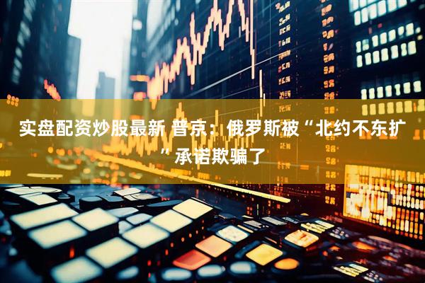 实盘配资炒股最新 普京：俄罗斯被“北约不东扩”承诺欺骗了