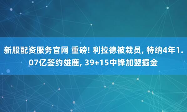 新股配资服务官网 重磅! 利拉德被裁员, 特纳4年1.07亿签约雄鹿, 39+15中锋加盟掘金