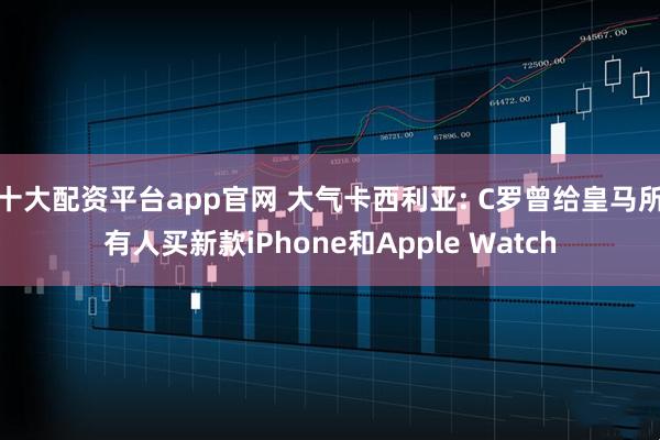 十大配资平台app官网 大气卡西利亚: C罗曾给皇马所有人买新款iPhone和Apple Watch