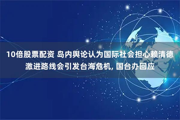 10倍股票配资 岛内舆论认为国际社会担心赖清德激进路线会引发台海危机, 国台办回应