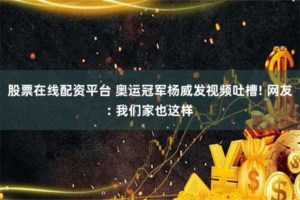 股票在线配资平台 奥运冠军杨威发视频吐槽! 网友: 我们家也这样