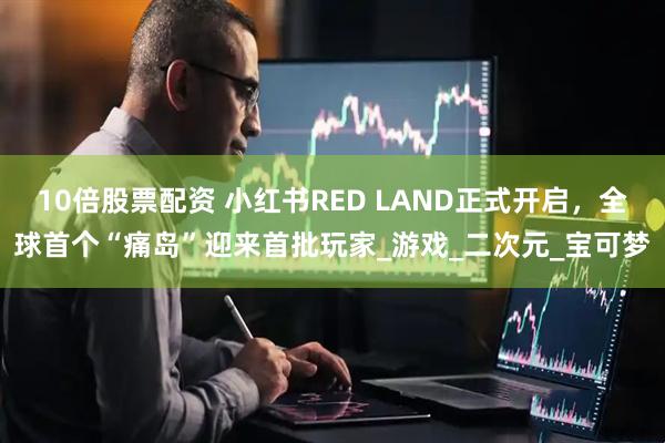 10倍股票配资 小红书RED LAND正式开启，全球首个“痛岛”迎来首批玩家_游戏_二次元_宝可梦