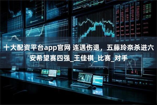 十大配资平台app官网 连遇伤退，五藤玲奈杀进六安希望赛四强_王佳祺_比赛_对手