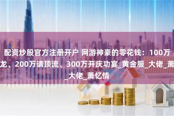 配资炒股官方注册开户 网游神豪的零花钱：100万做火龙、200万请顶流、300万开庆功宴_黄金服_大佬_萧忆情