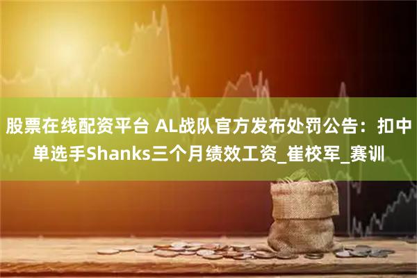 股票在线配资平台 AL战队官方发布处罚公告：扣中单选手Shanks三个月绩效工资_崔校军_赛训