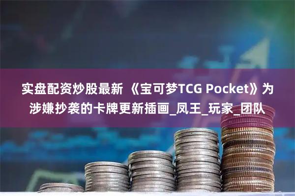 实盘配资炒股最新 《宝可梦TCG Pocket》为涉嫌抄袭的卡牌更新插画_凤王_玩家_团队