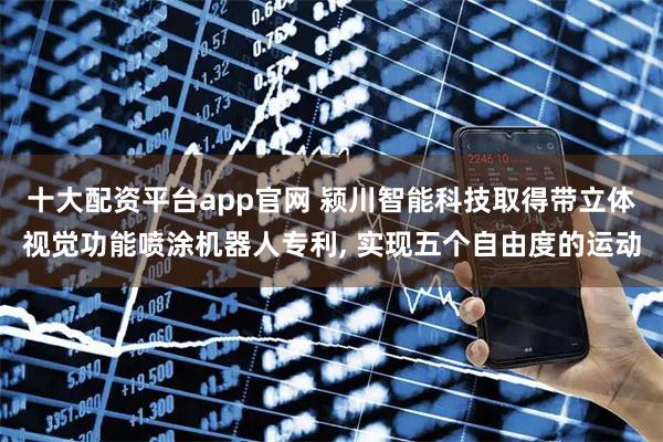 十大配资平台app官网 颍川智能科技取得带立体视觉功能喷涂机器人专利, 实现五个自由度的运动