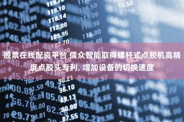 股票在线配资平台 儒众智能取得螺杆式点胶机高精度点胶头专利, 增加设备的切换速度