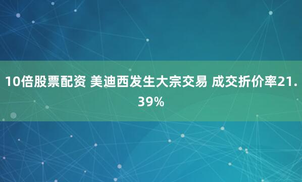 10倍股票配资 美迪西发生大宗交易 成交折价率21.39%