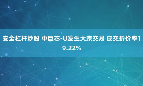 安全杠杆炒股 中巨芯-U发生大宗交易 成交折价率19.22%