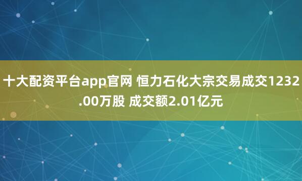 十大配资平台app官网 恒力石化大宗交易成交1232.00万股 成交额2.01亿元