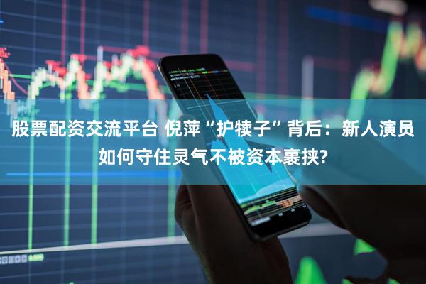 股票配资交流平台 倪萍“护犊子”背后：新人演员如何守住灵气不被资本裹挟?