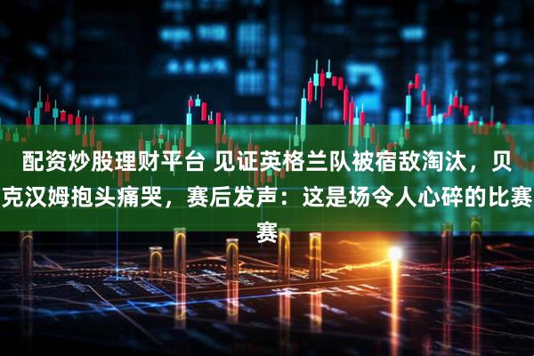 配资炒股理财平台 见证英格兰队被宿敌淘汰，贝克汉姆抱头痛哭，赛后发声：这是场令人心碎的比赛