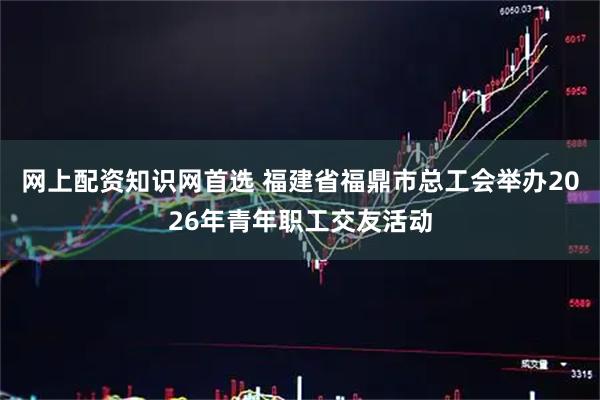 网上配资知识网首选 福建省福鼎市总工会举办2026年青年职工交友活动