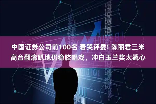 中国证券公司前100名 看哭评委! 陈丽君三米高台翻滚趴地仍稳腔唱戏，冲白玉兰奖太戳心